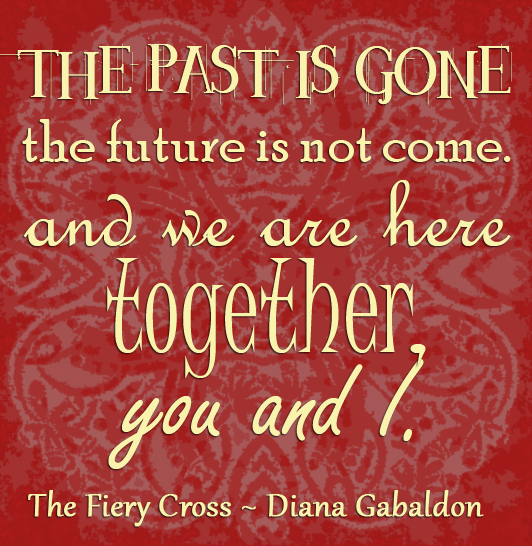 "The past is gone, the future is not come. And we are here together, you and I." The Fiery Cross Diana Gabldon